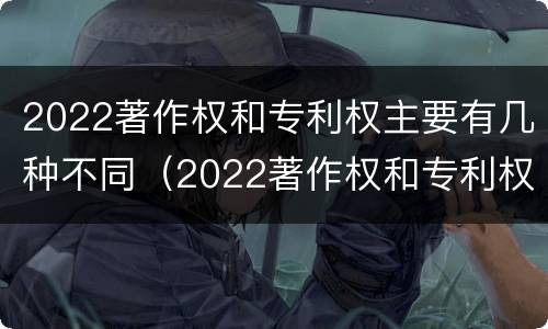 2022著作权和专利权主要有几种不同（2022著作权和专利权主要有几种不同类型）