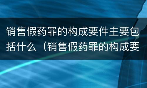 销售假药罪的构成要件主要包括什么（销售假药罪的构成要件主要包括什么内容）