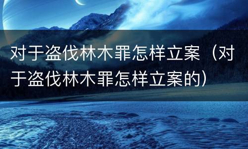 对于盗伐林木罪怎样立案（对于盗伐林木罪怎样立案的）