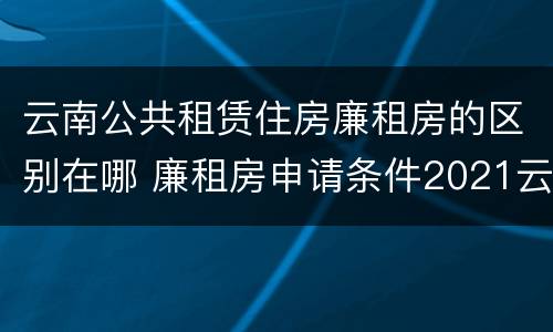 云南公共租赁住房廉租房的区别在哪 廉租房申请条件2021云南