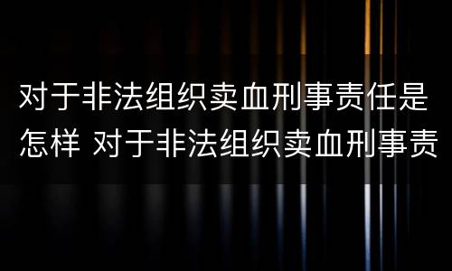 对于非法组织卖血刑事责任是怎样 对于非法组织卖血刑事责任是怎样规定的