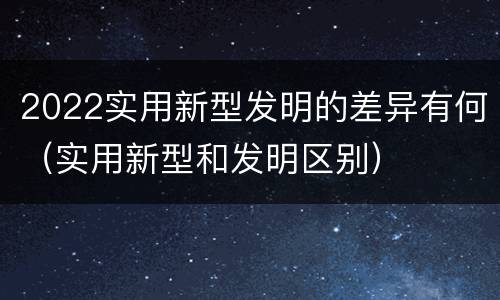 2022实用新型发明的差异有何（实用新型和发明区别）
