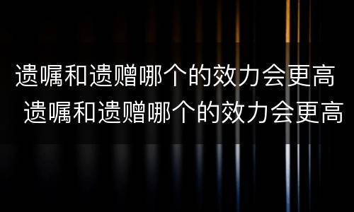 遗嘱和遗赠哪个的效力会更高 遗嘱和遗赠哪个的效力会更高一点