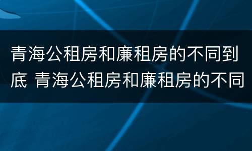 青海公租房和廉租房的不同到底 青海公租房和廉租房的不同到底在哪里