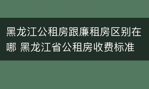 黑龙江公租房跟廉租房区别在哪 黑龙江省公租房收费标准