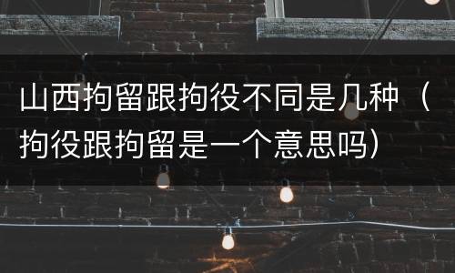 山西拘留跟拘役不同是几种（拘役跟拘留是一个意思吗）