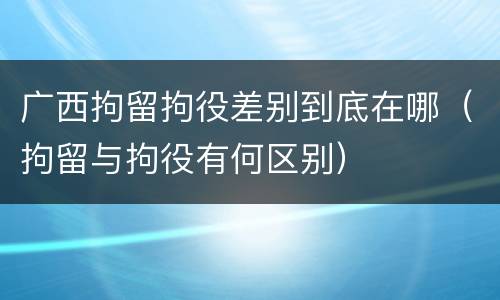 广西拘留拘役差别到底在哪（拘留与拘役有何区别）