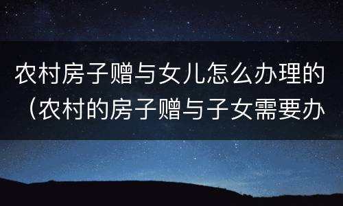 农村房子赠与女儿怎么办理的（农村的房子赠与子女需要办什么手续）
