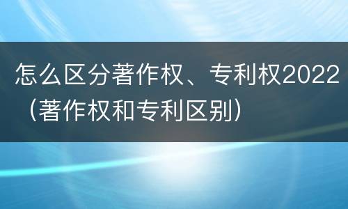 怎么区分著作权、专利权2022（著作权和专利区别）