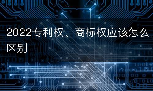 2022专利权、商标权应该怎么区别