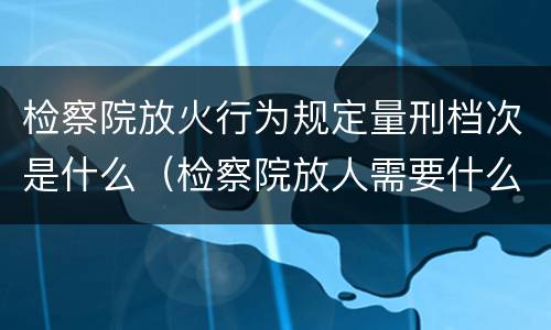 检察院放火行为规定量刑档次是什么（检察院放人需要什么材料）