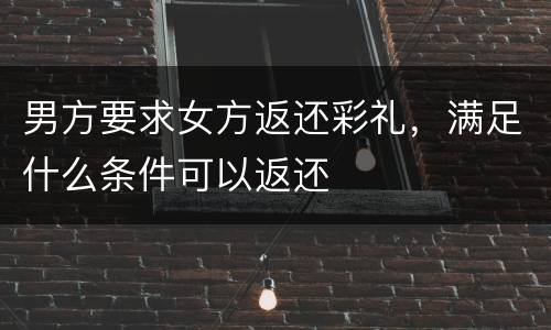 男方要求女方返还彩礼，满足什么条件可以返还
