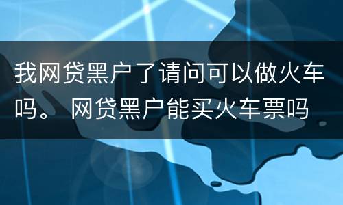 我网贷黑户了请问可以做火车吗。 网贷黑户能买火车票吗