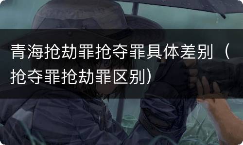 青海抢劫罪抢夺罪具体差别（抢夺罪抢劫罪区别）