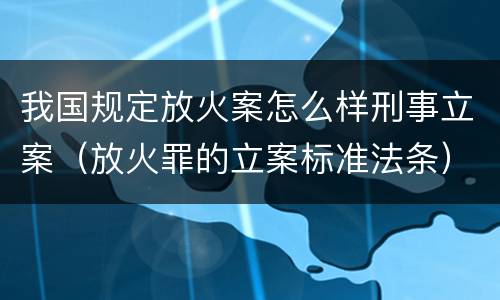 我国规定放火案怎么样刑事立案（放火罪的立案标准法条）