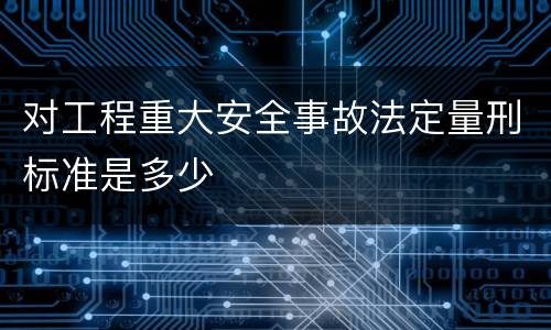 对工程重大安全事故法定量刑标准是多少