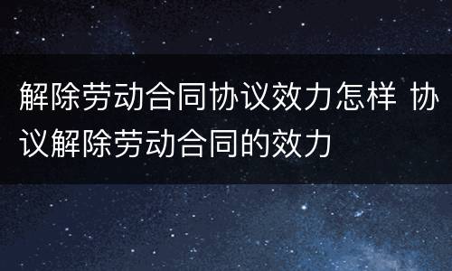 解除劳动合同协议效力怎样 协议解除劳动合同的效力