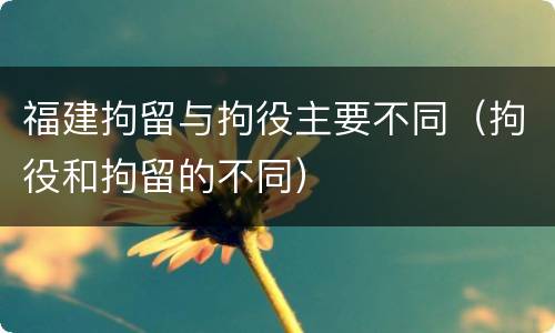 福建拘留与拘役主要不同（拘役和拘留的不同）