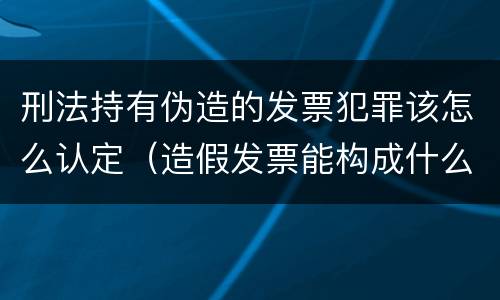 刑法持有伪造的发票犯罪该怎么认定（造假发票能构成什么罪）