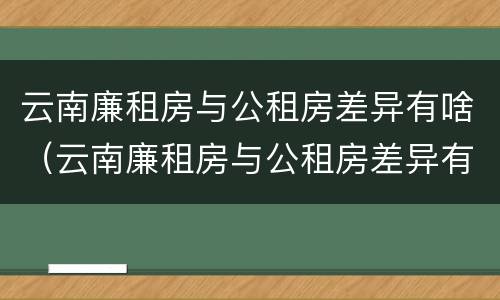 云南廉租房与公租房差异有啥（云南廉租房与公租房差异有啥区别）