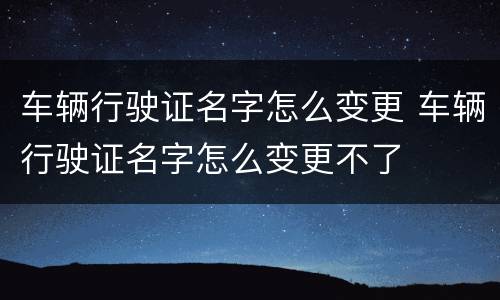 车辆行驶证名字怎么变更 车辆行驶证名字怎么变更不了