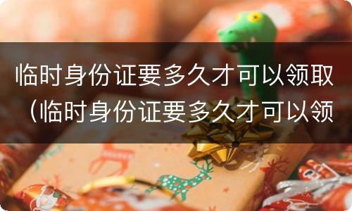 临时身份证要多久才可以领取（临时身份证要多久才可以领取结婚证）