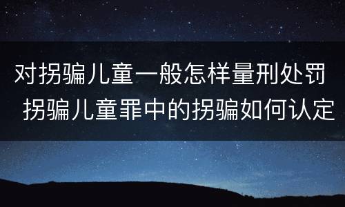 对拐骗儿童一般怎样量刑处罚 拐骗儿童罪中的拐骗如何认定