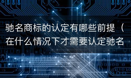 驰名商标的认定有哪些前提（在什么情况下才需要认定驰名商标）