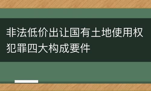 非法低价出让国有土地使用权犯罪四大构成要件
