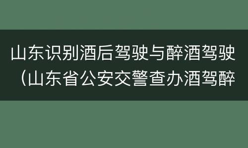 山东识别酒后驾驶与醉酒驾驶（山东省公安交警查办酒驾醉驾案件）