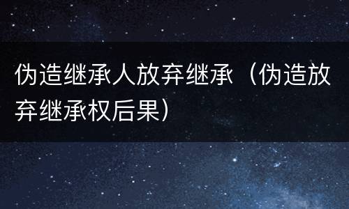 伪造继承人放弃继承（伪造放弃继承权后果）