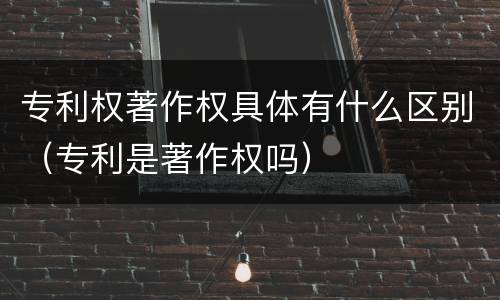 专利权著作权具体有什么区别（专利是著作权吗）