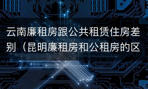 云南廉租房跟公共租赁住房差别（昆明廉租房和公租房的区别）