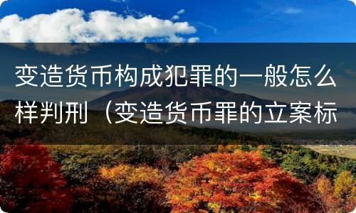 变造货币构成犯罪的一般怎么样判刑（变造货币罪的立案标准）