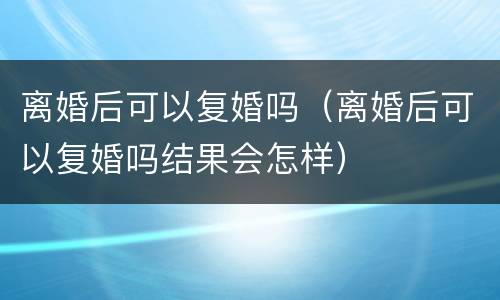 离婚后可以复婚吗（离婚后可以复婚吗结果会怎样）