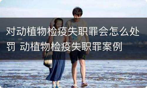 对动植物检疫失职罪会怎么处罚 动植物检疫失职罪案例