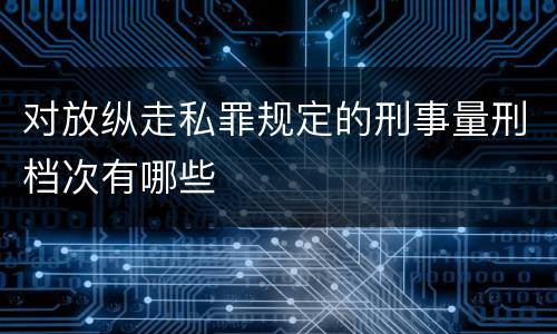 对放纵走私罪规定的刑事量刑档次有哪些