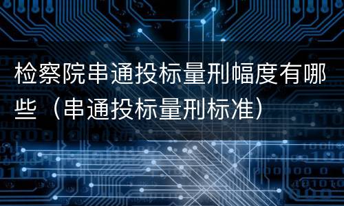 检察院串通投标量刑幅度有哪些（串通投标量刑标准）