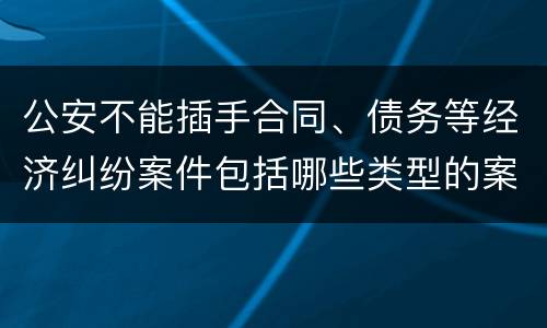 公安不能插手合同、债务等经济纠纷案件包括哪些类型的案件