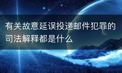 有关故意延误投递邮件犯罪的司法解释都是什么