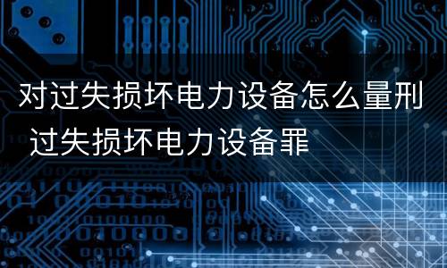 对过失损坏电力设备怎么量刑 过失损坏电力设备罪