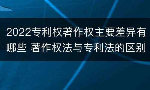 2022专利权著作权主要差异有哪些 著作权法与专利法的区别