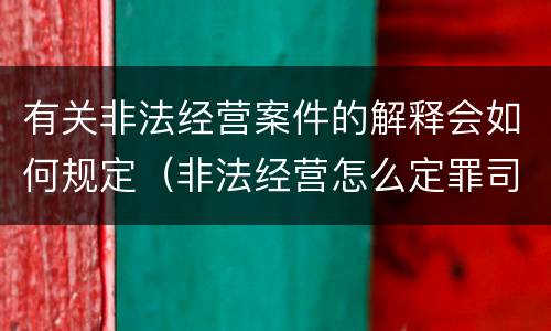 有关非法经营案件的解释会如何规定（非法经营怎么定罪司法解释）