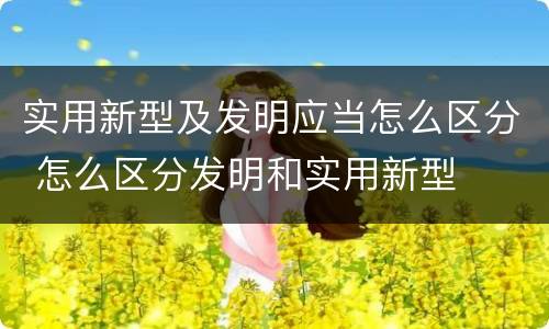 实用新型及发明应当怎么区分 怎么区分发明和实用新型