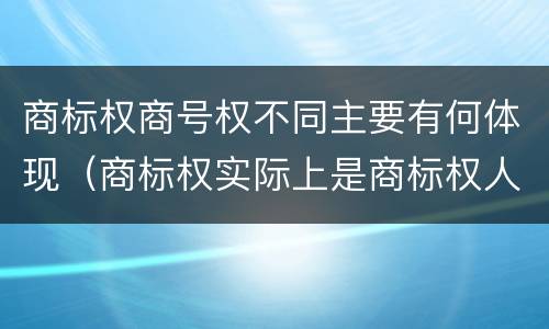 商标权商号权不同主要有何体现（商标权实际上是商标权人对注册商标享有的）