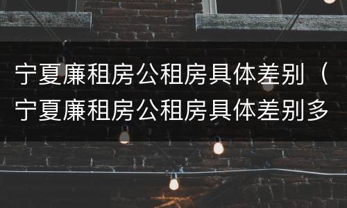 宁夏廉租房公租房具体差别（宁夏廉租房公租房具体差别多少）