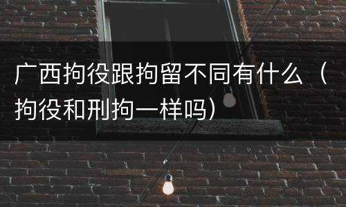 广西拘役跟拘留不同有什么（拘役和刑拘一样吗）