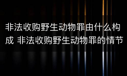 非法收购野生动物罪由什么构成 非法收购野生动物罪的情节严重理解