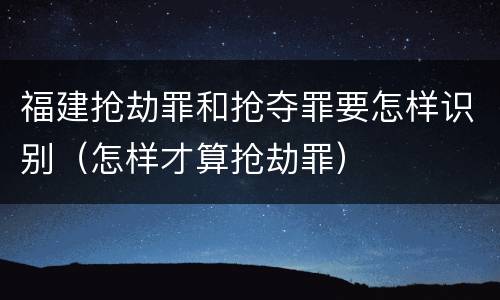 福建抢劫罪和抢夺罪要怎样识别（怎样才算抢劫罪）