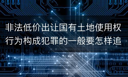 非法低价出让国有土地使用权行为构成犯罪的一般要怎样追究责任